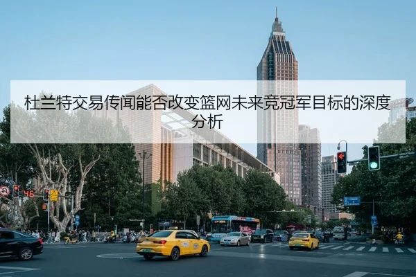 杜兰特交易传闻能否改变篮网未来竞冠军目标的深度分析